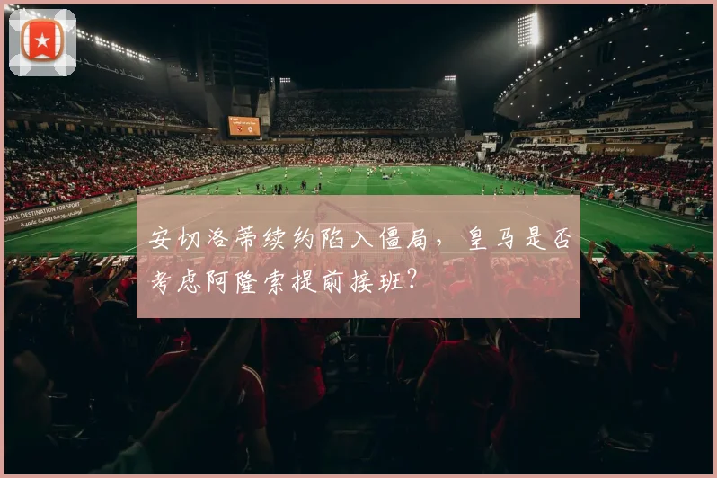 安切洛蒂续约陷入僵局，皇马是否考虑阿隆索提前接班？