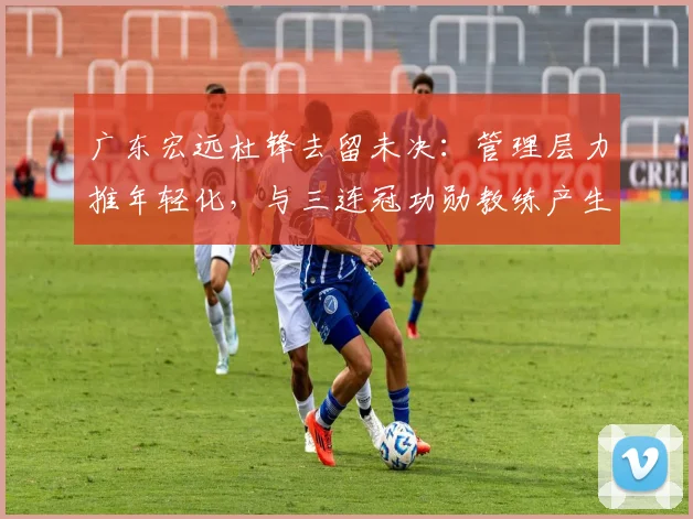 广东宏远杜锋去留未决：管理层力推年轻化，与三连冠功勋教练产生分歧