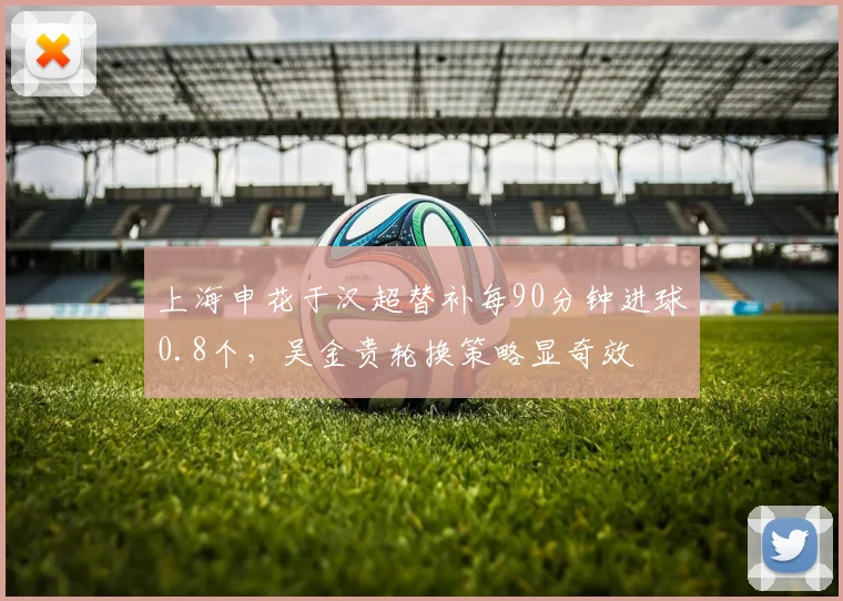 上海申花于汉超替补每90分钟进球0.8个，吴金贵轮换策略显奇效