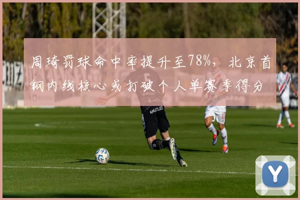 周琦罚球命中率提升至78%，北京首钢内线核心或打破个人单赛季得分纪录