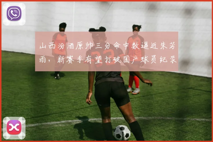 山西汾酒原帅三分命中数逼近朱芳雨，新赛季有望打破国产球员纪录？