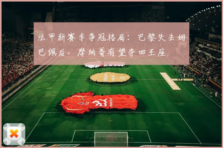 法甲新赛季争冠格局：巴黎失去姆巴佩后，摩纳哥有望夺回王座