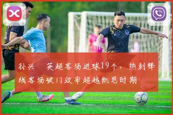 孙兴慜英超客场进球19个，热刺锋线客场破门效率超越凯恩时期